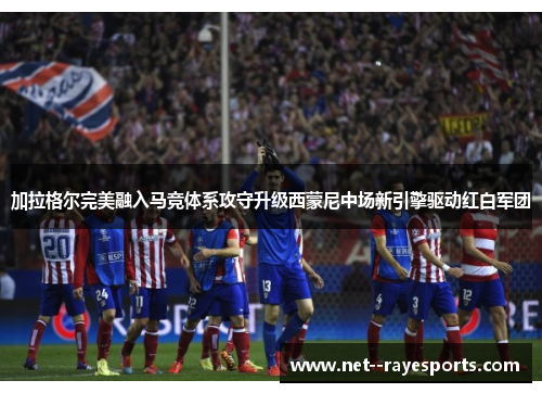 加拉格尔完美融入马竞体系攻守升级西蒙尼中场新引擎驱动红白军团