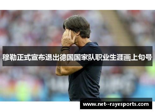 穆勒正式宣布退出德国国家队职业生涯画上句号 穆勒正式宣布退出德国国家队职业生涯画上句号