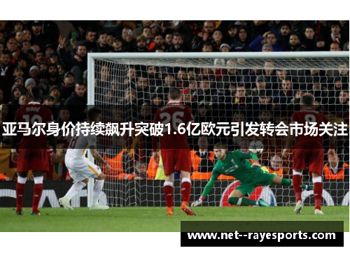 亚马尔身价持续飙升突破1.6亿欧元引发转会市场关注